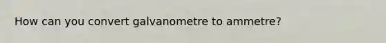 How can you convert galvanometre to ammetre?