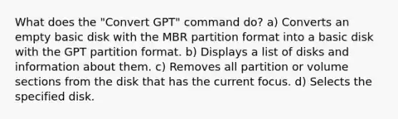 What does the "Convert GPT" command do? a) Converts an empty basic disk with the MBR partition format into a basic disk with the GPT partition format. b) Displays a list of disks and information about them. c) Removes all partition or volume sections from the disk that has the current focus. d) Selects the specified disk.