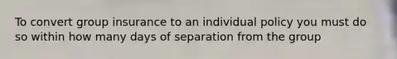 To convert group insurance to an individual policy you must do so within how many days of separation from the group