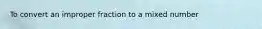 To convert an improper fraction to a mixed number