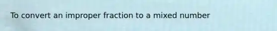 To convert an <a href='https://www.questionai.com/knowledge/kIVmowfJvq-improper-fraction' class='anchor-knowledge'>improper fraction</a> to a <a href='https://www.questionai.com/knowledge/khMO8ST1KZ-mixed-number' class='anchor-knowledge'>mixed number</a>