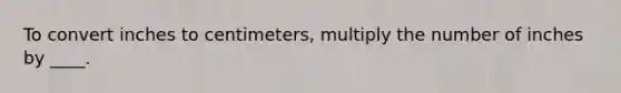 To convert inches to centimeters, multiply the number of inches by ____.