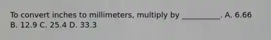 To convert inches to millimeters, multiply by __________. A. 6.66 B. 12.9 C. 25.4 D. 33.3