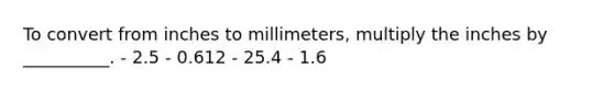 To convert from inches to millimeters, multiply the inches by __________. - 2.5 - 0.612 - 25.4 - 1.6