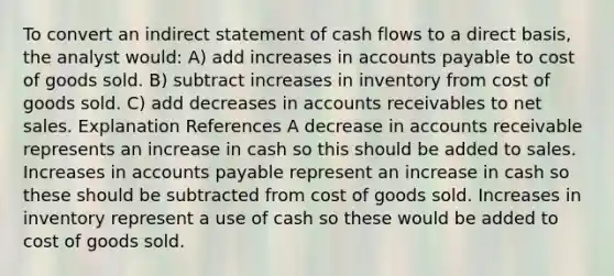 To convert an indirect statement of cash flows to a direct basis, the analyst would: A) add increases in <a href='https://www.questionai.com/knowledge/kWc3IVgYEK-accounts-payable' class='anchor-knowledge'>accounts payable</a> to cost of goods sold. B) subtract increases in inventory from cost of goods sold. C) add decreases in accounts receivables to <a href='https://www.questionai.com/knowledge/ksNDOTmr42-net-sales' class='anchor-knowledge'>net sales</a>. Explanation References A decrease in accounts receivable represents an increase in cash so this should be added to sales. Increases in accounts payable represent an increase in cash so these should be subtracted from cost of goods sold. Increases in inventory represent a use of cash so these would be added to cost of goods sold.