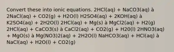 Convert these into ionic equations. 2HCl(aq) + NaCO3(aq) à 2NaCl(aq) + CO2(g) + H2O(l) H2SO4(aq) + 2KOH(aq) à K2SO4(aq) + 2H2O(l) 2HCl(aq) + Mg(s) à MgCl2(aq) + H2(g) 2HCl(aq) + CaCO3(s) à CaCl2(aq) + CO2(g) + H20(l) 2HNO3(aq) + MgO(s) à Mg(NO3)2(aq) + 2H2O(l) NaHCO3(aq) + HCl(aq) à NaCl(aq) + H2O(l) + CO2(g)