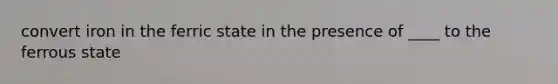 convert iron in the ferric state in the presence of ____ to the ferrous state