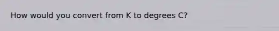 How would you convert from K to degrees C?