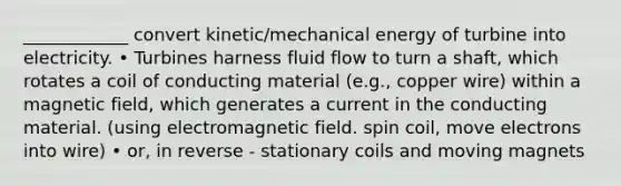 ____________ convert kinetic/mechanical energy of turbine into electricity. • Turbines harness fluid flow to turn a shaft, which rotates a coil of conducting material (e.g., copper wire) within a magnetic field, which generates a current in the conducting material. (using electromagnetic field. spin coil, move electrons into wire) • or, in reverse - stationary coils and moving magnets