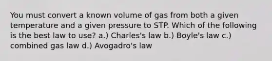 You must convert a known volume of gas from both a given temperature and a given pressure to STP. Which of the following is the best law to use? a.) Charles's law b.) Boyle's law c.) combined gas law d.) Avogadro's law