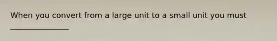 When you convert from a large unit to a small unit you must _______________