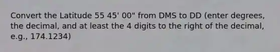 Convert the Latitude 55 45' 00" from DMS to DD (enter degrees, the decimal, and at least the 4 digits to the right of the decimal, e.g., 174.1234)