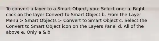 To convert a layer to a Smart Object, you: Select one: a. Right click on the layer Convert to Smart Object b. From the Layer Menu > Smart Objects > Convert to Smart Object c. Select the Convert to Smart Object icon on the Layers Panel d. All of the above e. Only a & b