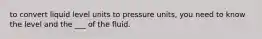 to convert liquid level units to pressure units, you need to know the level and the ___ of the fluid.