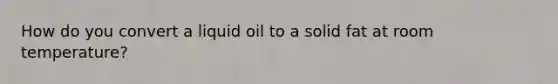 How do you convert a liquid oil to a solid fat at room temperature?