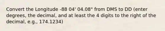 Convert the Longitude -88 04' 04.08" from DMS to DD (enter degrees, the decimal, and at least the 4 digits to the right of the decimal, e.g., 174.1234)