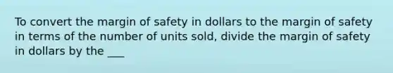 To convert the margin of safety in dollars to the margin of safety in terms of the number of units sold, divide the margin of safety in dollars by the ___