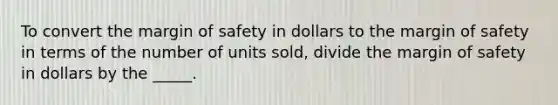 To convert the margin of safety in dollars to the margin of safety in terms of the number of units sold, divide the margin of safety in dollars by the _____.