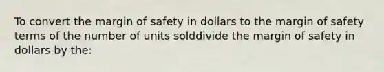 To convert the margin of safety in dollars to the margin of safety terms of the number of units solddivide the margin of safety in dollars by the: