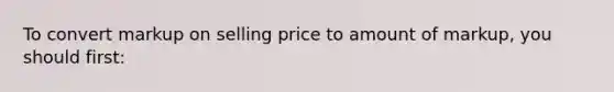 To convert markup on selling price to amount of markup, you should first: