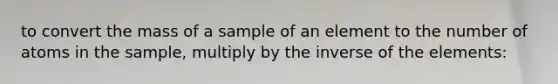 to convert the mass of a sample of an element to the number of atoms in the sample, multiply by the inverse of the elements: