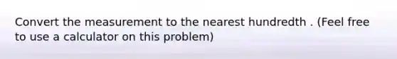 Convert the measurement to the nearest hundredth . (Feel free to use a calculator on this problem)