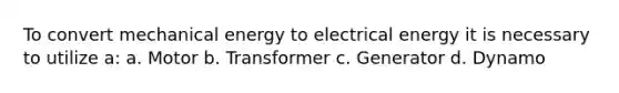 To convert mechanical energy to electrical energy it is necessary to utilize a: a. Motor b. Transformer c. Generator d. Dynamo