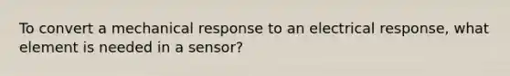 To convert a mechanical response to an electrical response, what element is needed in a sensor?