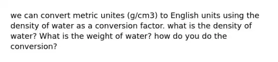 we can convert metric unites (g/cm3) to English units using the density of water as a conversion factor. what is the density of water? What is the weight of water? how do you do the conversion?