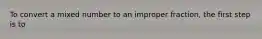 To convert a mixed number to an improper fraction, the first step is to