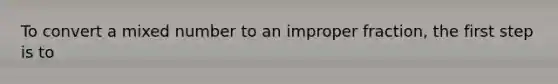 To convert a mixed number to an improper fraction, the first step is to