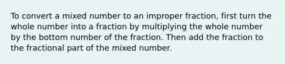 To convert a mixed number to an improper fraction, first turn the whole number into a fraction by multiplying the whole number by the bottom number of the fraction. Then add the fraction to the fractional part of the mixed number.