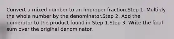 Convert a mixed number to an improper fraction.Step 1. Multiply the whole number by the denominator.Step 2. Add the numerator to the product found in Step 1.Step 3. Write the final sum over the original denominator.