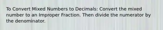 To Convert Mixed Numbers to Decimals: Convert the mixed number to an Improper Fraction. Then divide the numerator by the denominator.