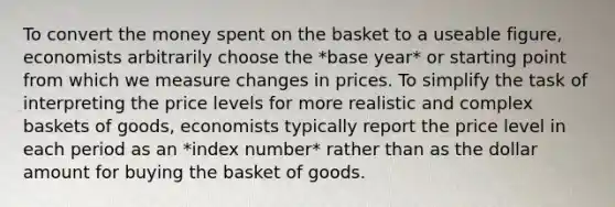 To convert the money spent on the basket to a useable figure, economists arbitrarily choose the *base year* or starting point from which we measure changes in prices. To simplify the task of interpreting the price levels for more realistic and complex baskets of goods, economists typically report the price level in each period as an *index number* rather than as the dollar amount for buying the basket of goods.