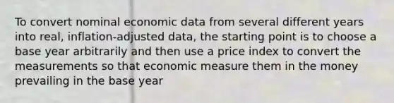 To convert nominal economic data from several different years into real, inflation-adjusted data, the starting point is to choose a base year arbitrarily and then use a price index to convert the measurements so that economic measure them in the money prevailing in the base year