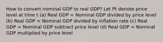 How to convert nominal GDP to real GDP? Let Pt denote price level at time t (a) Real GDP = Nominal GDP divided by price level (b) Real GDP = Nominal GDP divided by inflation rate (c) Real GDP = Nominal GDP subtract price level (d) Real GDP = Nominal GDP multiplied by price level