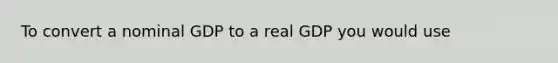 To convert a nominal GDP to a real GDP you would use