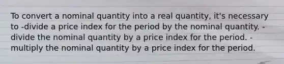 To convert a nominal quantity into a real quantity, it's necessary to -divide a price index for the period by the nominal quantity. -divide the nominal quantity by a price index for the period. -multiply the nominal quantity by a price index for the period.