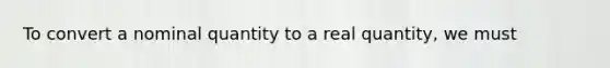 To convert a nominal quantity to a real quantity, we must