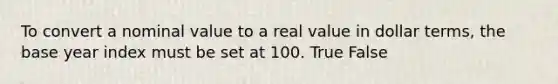 To convert a nominal value to a real value in dollar terms, the base year index must be set at 100. True False