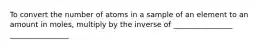 To convert the number of atoms in a sample of an element to an amount in moles, multiply by the inverse of ________________ ________________