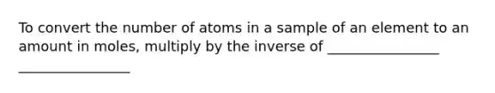 To convert the number of atoms in a sample of an element to an amount in moles, multiply by the inverse of ________________ ________________