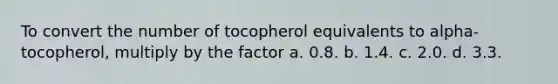 To convert the number of tocopherol equivalents to alpha-tocopherol, multiply by the factor a. 0.8. b. 1.4. c. 2.0. d. 3.3.