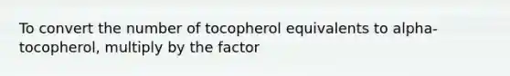 To convert the number of tocopherol equivalents to alpha-tocopherol, multiply by the factor