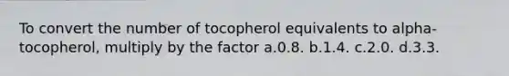 To convert the number of tocopherol equivalents to alpha-tocopherol, multiply by the factor ​a.​0.8. ​b.​1.4. ​c.​2.0. ​d.​3.3.