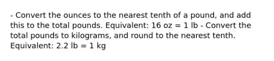 - Convert the ounces to the nearest tenth of a pound, and add this to the total pounds. Equivalent: 16 oz = 1 lb - Convert the total pounds to kilograms, and round to the nearest tenth. Equivalent: 2.2 lb = 1 kg