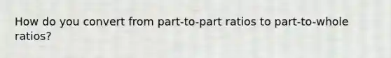 How do you convert from part-to-part ratios to part-to-whole ratios?