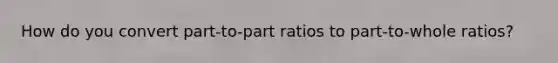 How do you convert part-to-part ratios to part-to-whole ratios?