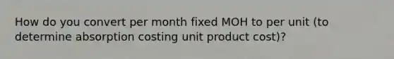 How do you convert per month fixed MOH to per unit (to determine absorption costing unit product cost)?